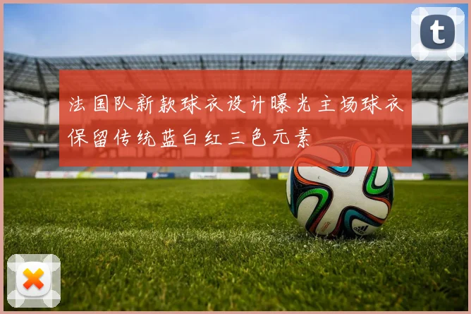 法国队新款球衣设计曝光主场球衣保留传统蓝白红三色元素