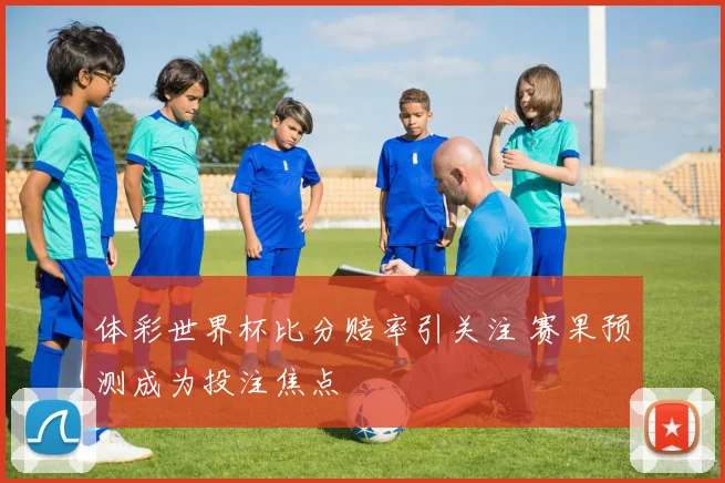 体彩世界杯比分赔率引关注 赛果预测成为投注焦点