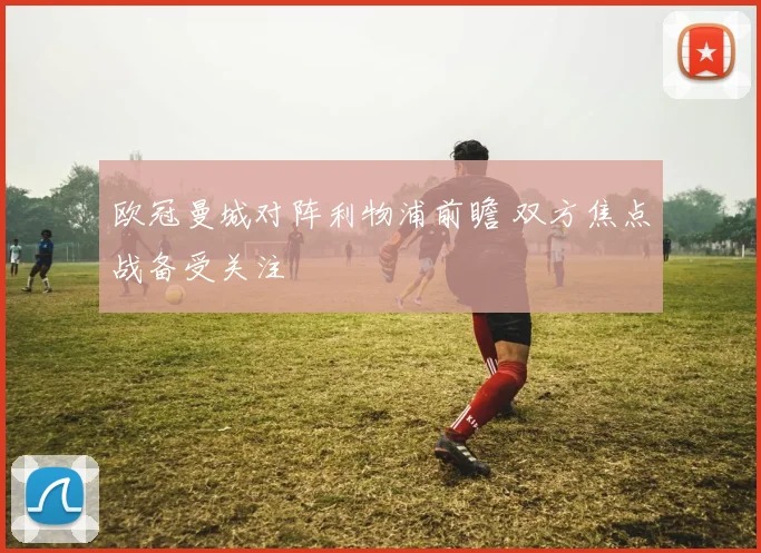 欧冠曼城对阵利物浦前瞻 双方焦点战备受关注