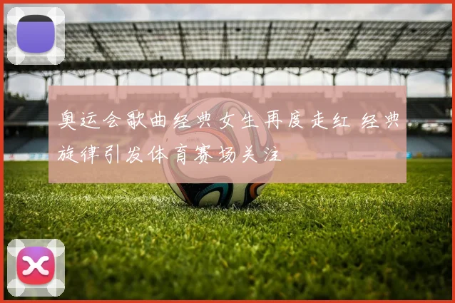 奥运会歌曲经典女生再度走红 经典旋律引发体育赛场关注