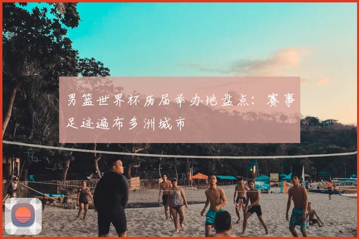 男篮世界杯历届举办地盘点：赛事足迹遍布多洲城市