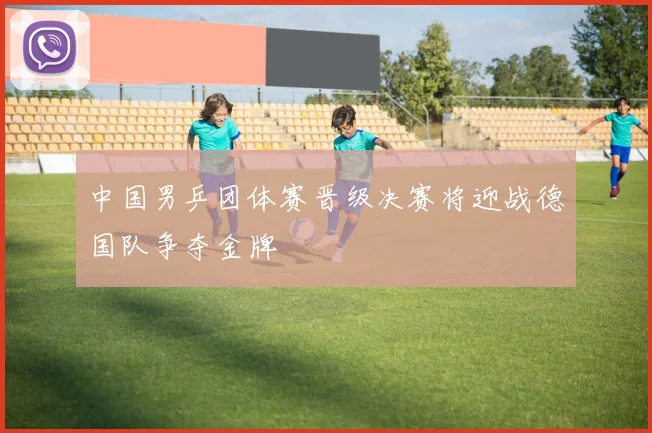 中国男乒团体赛晋级决赛将迎战德国队争夺金牌