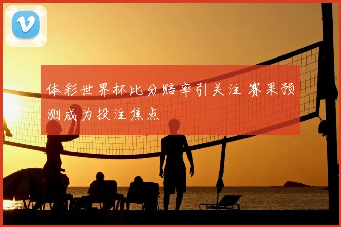 体彩世界杯比分赔率引关注 赛果预测成为投注焦点