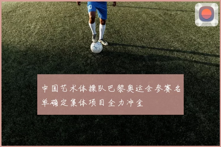 中国艺术体操队巴黎奥运会参赛名单确定集体项目全力冲金