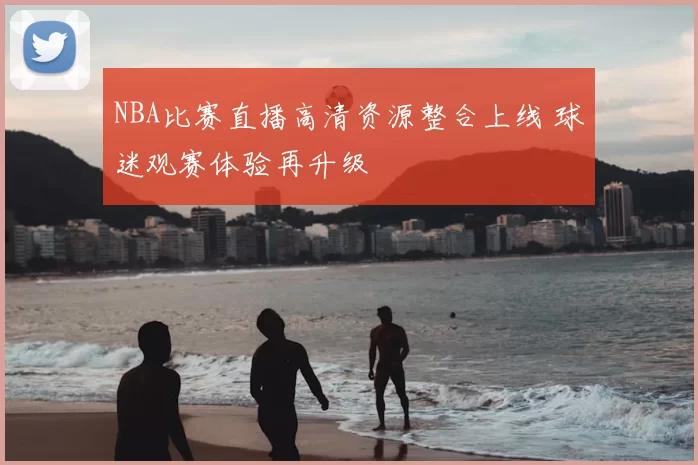 NBA比赛直播高清资源整合上线 球迷观赛体验再升级