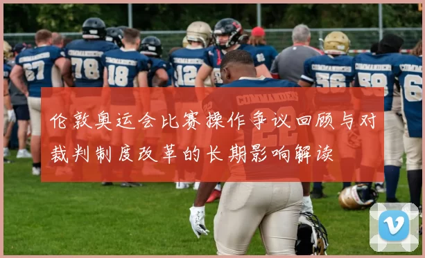 伦敦奥运会比赛操作争议回顾与对裁判制度改革的长期影响解读