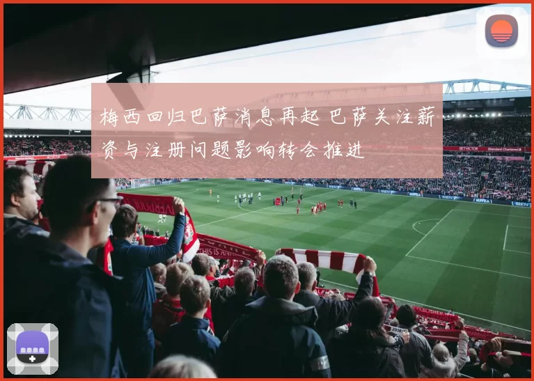 梅西回归巴萨消息再起 巴萨关注薪资与注册问题影响转会推进