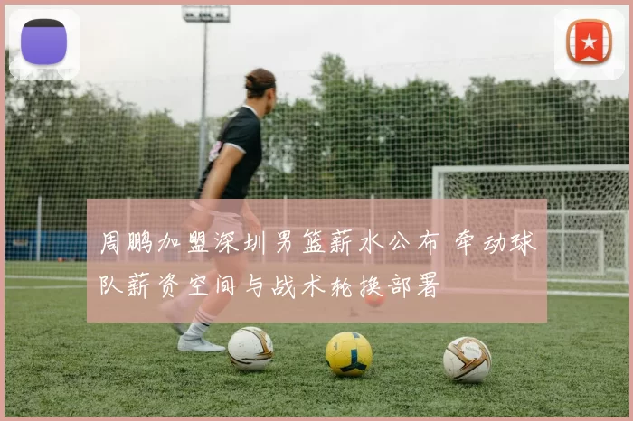 周鹏加盟深圳男篮薪水公布 牵动球队薪资空间与战术轮换部署