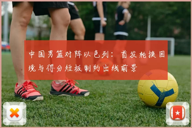 中国男篮对阵以色列：首发轮换困境与得分短板制约出线前景