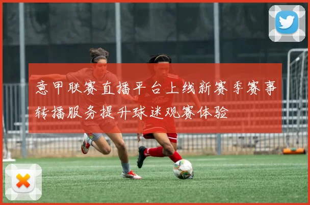 意甲联赛直播平台上线新赛季赛事转播服务提升球迷观赛体验
