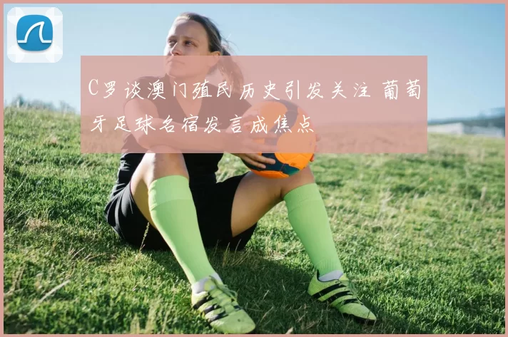C罗谈澳门殖民历史引发关注 葡萄牙足球名宿发言成焦点