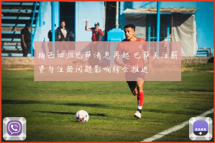 梅西回归巴萨消息再起 巴萨关注薪资与注册问题影响转会推进