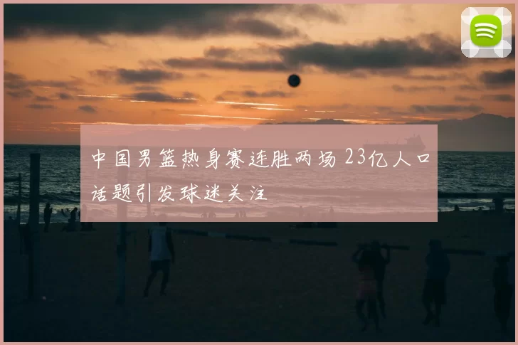 中国男篮热身赛连胜两场 23亿人口话题引发球迷关注