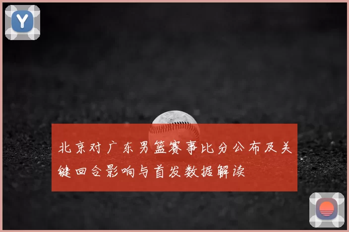 北京对广东男篮赛事比分公布及关键回合影响与首发数据解读