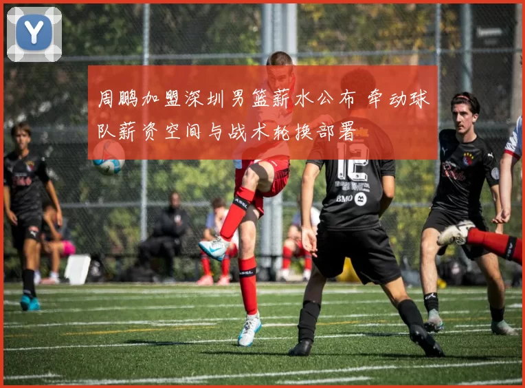 周鹏加盟深圳男篮薪水公布 牵动球队薪资空间与战术轮换部署