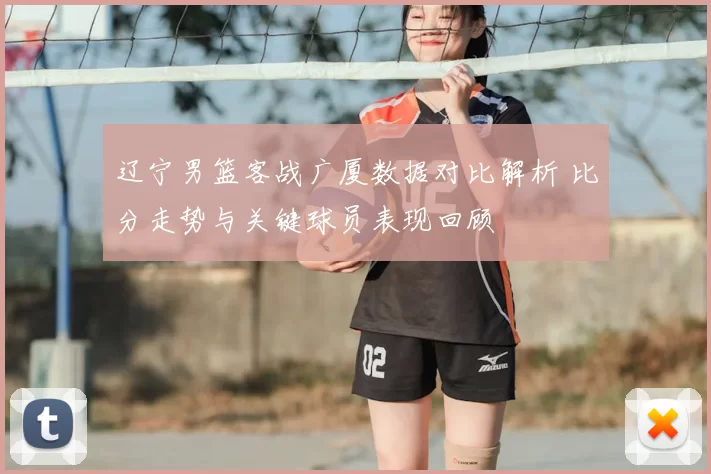 辽宁男篮客战广厦数据对比解析 比分走势与关键球员表现回顾