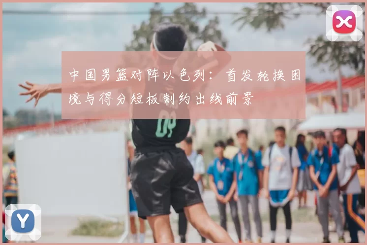 中国男篮对阵以色列：首发轮换困境与得分短板制约出线前景