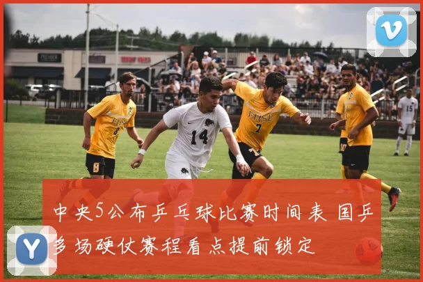 中央5公布乒乓球比赛时间表 国乒多场硬仗赛程看点提前锁定