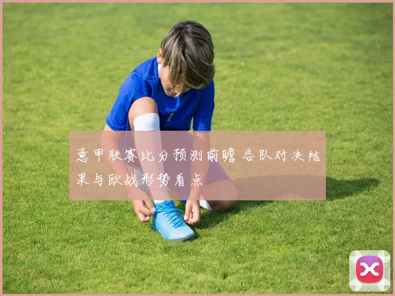 意甲联赛比分预测前瞻 各队对决结果与欧战形势看点