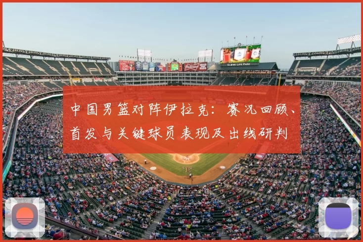 中国男篮对阵伊拉克：赛况回顾、首发与关键球员表现及出线研判