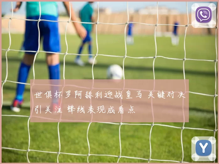 世俱杯罗阿赫利迎战皇马 关键对决引关注 锋线表现成看点
