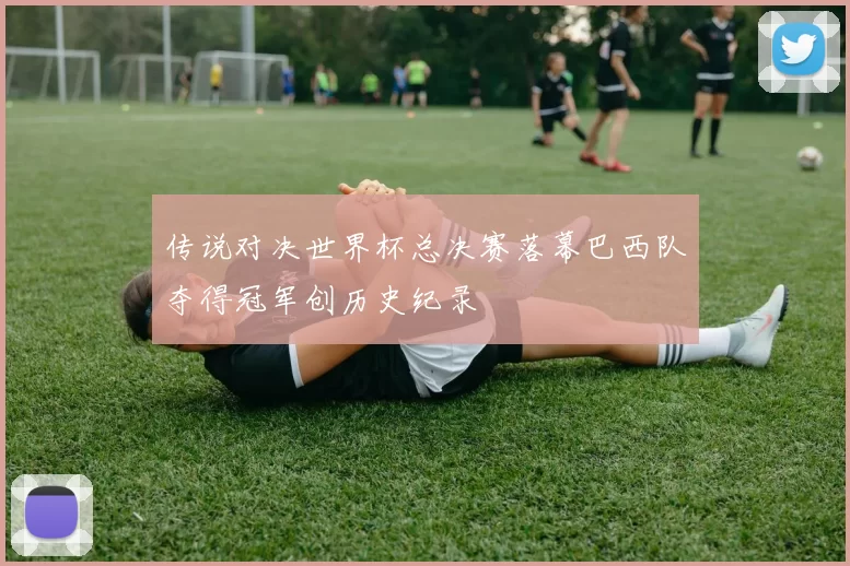 传说对决世界杯总决赛落幕巴西队夺得冠军创历史纪录