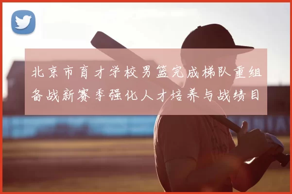 北京市育才学校男篮完成梯队重组备战新赛季强化人才培养与战绩目标