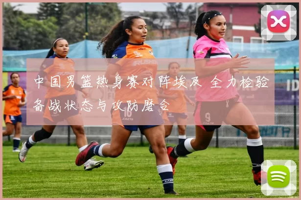 中国男篮热身赛对阵埃及 全力检验备战状态与攻防磨合