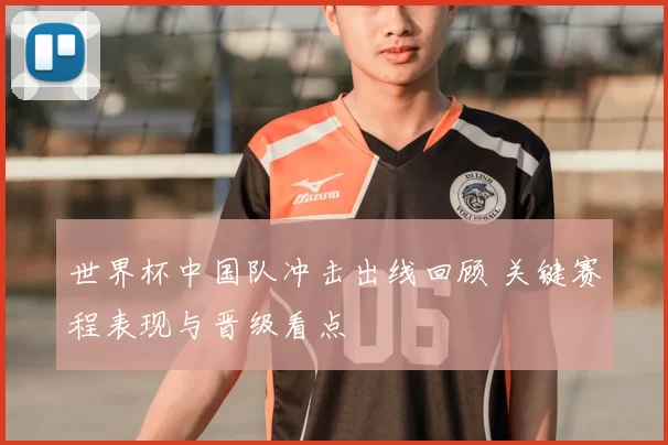 世界杯中国队冲击出线回顾 关键赛程表现与晋级看点