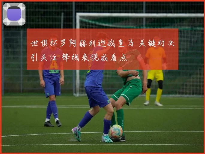 世俱杯罗阿赫利迎战皇马 关键对决引关注 锋线表现成看点