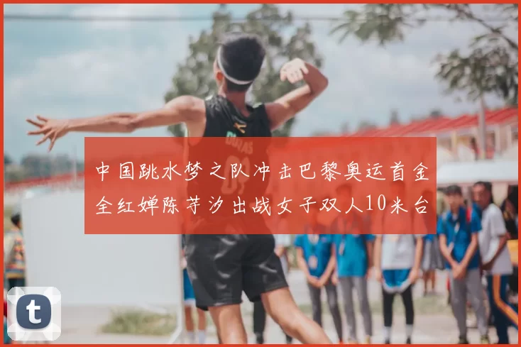 中国跳水梦之队冲击巴黎奥运首金全红婵陈芋汐出战女子双人10米台