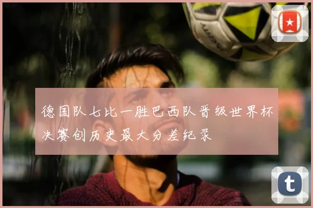 德国队七比一胜巴西队晋级世界杯决赛创历史最大分差纪录