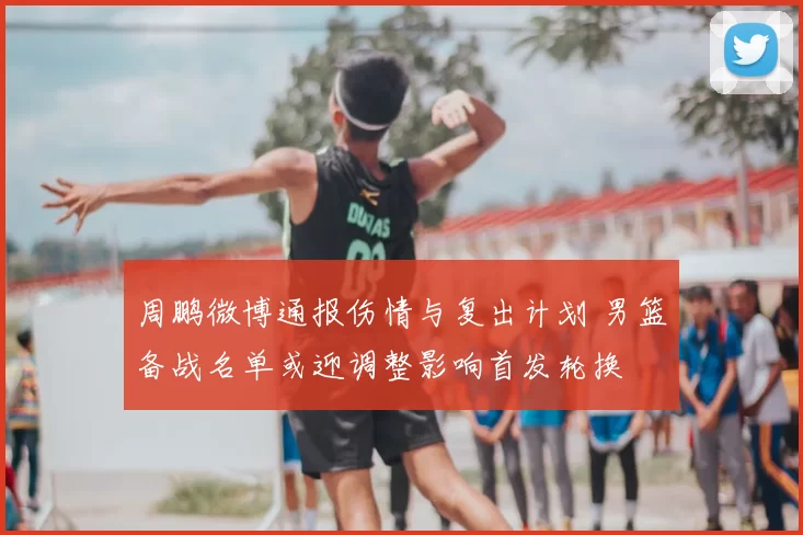 周鹏微博通报伤情与复出计划 男篮备战名单或迎调整影响首发轮换