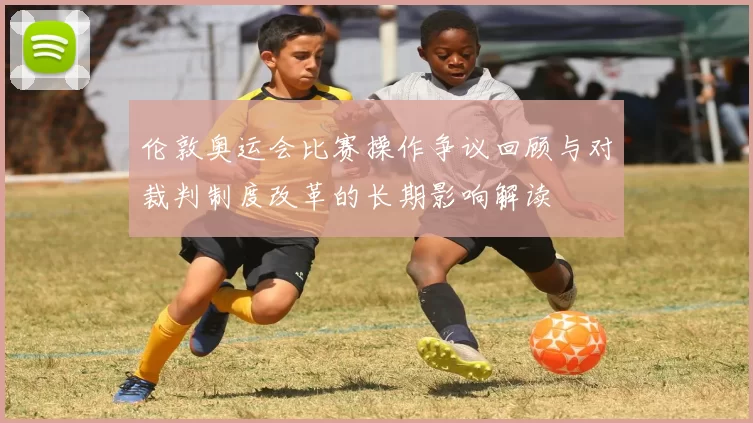 伦敦奥运会比赛操作争议回顾与对裁判制度改革的长期影响解读