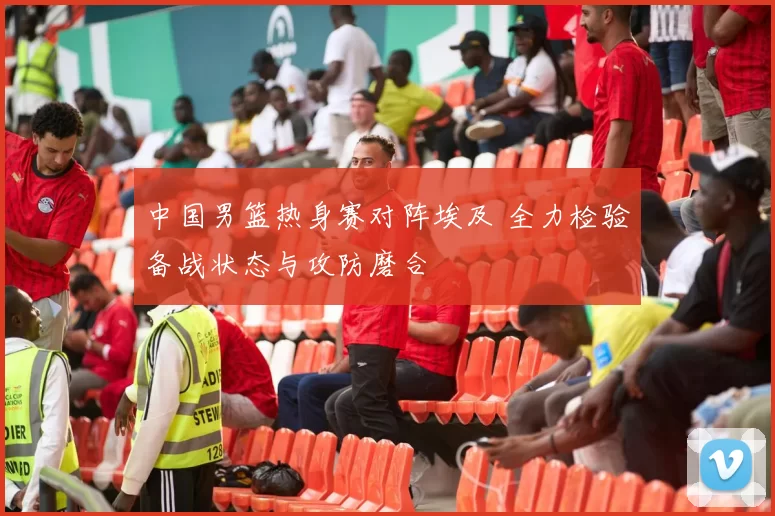 中国男篮热身赛对阵埃及 全力检验备战状态与攻防磨合