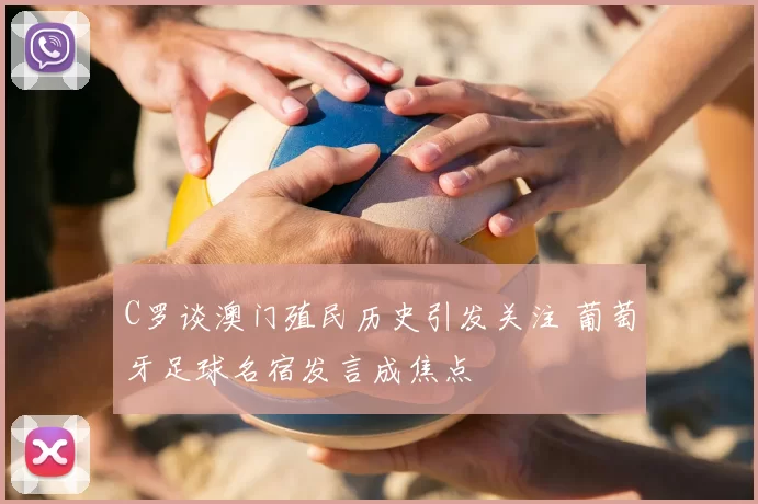 C罗谈澳门殖民历史引发关注 葡萄牙足球名宿发言成焦点