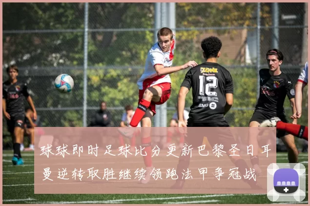 球球即时足球比分更新巴黎圣日耳曼逆转取胜继续领跑法甲争冠战