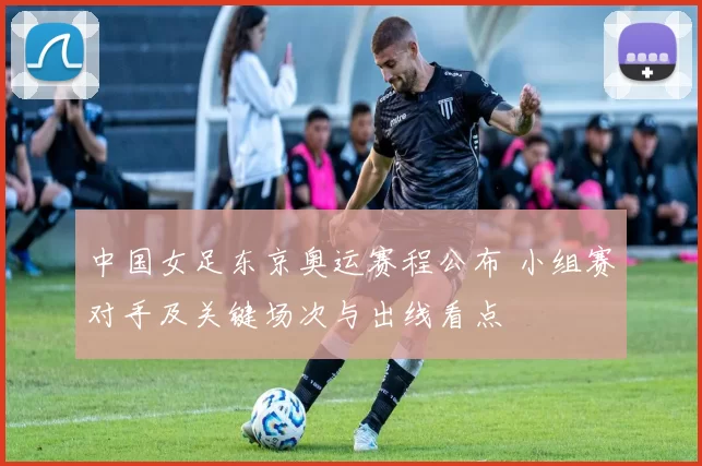 中国女足东京奥运赛程公布 小组赛对手及关键场次与出线看点