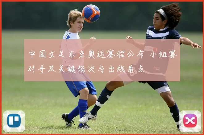 中国女足东京奥运赛程公布 小组赛对手及关键场次与出线看点