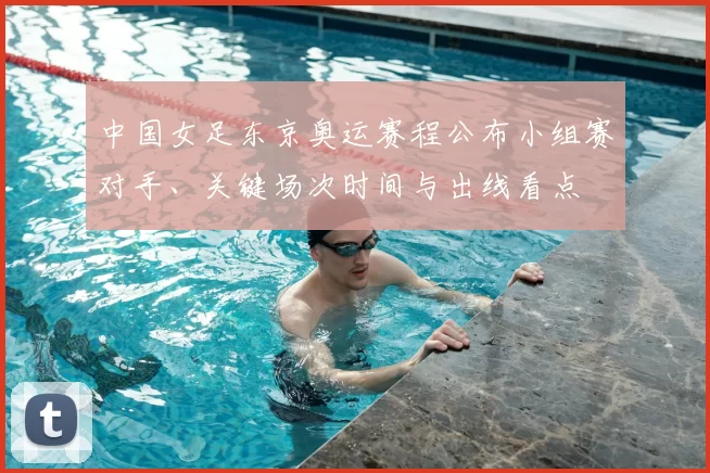 中国女足东京奥运赛程公布小组赛对手、关键场次时间与出线看点