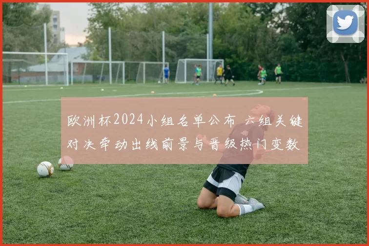 欧洲杯2024小组名单公布 六组关键对决牵动出线前景与晋级热门变数