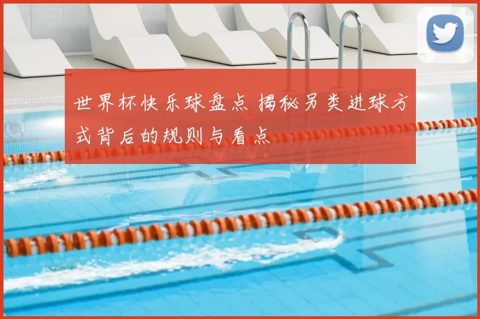 世界杯快乐球盘点 揭秘另类进球方式背后的规则与看点