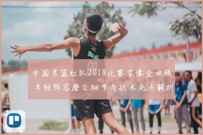 中国男篮红队2018比赛录像全回顾 年轻阵容磨合细节与战术亮点解析
