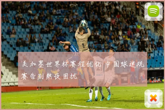 美加墨世界杯赛程优化 中国球迷观赛告别熬夜困扰