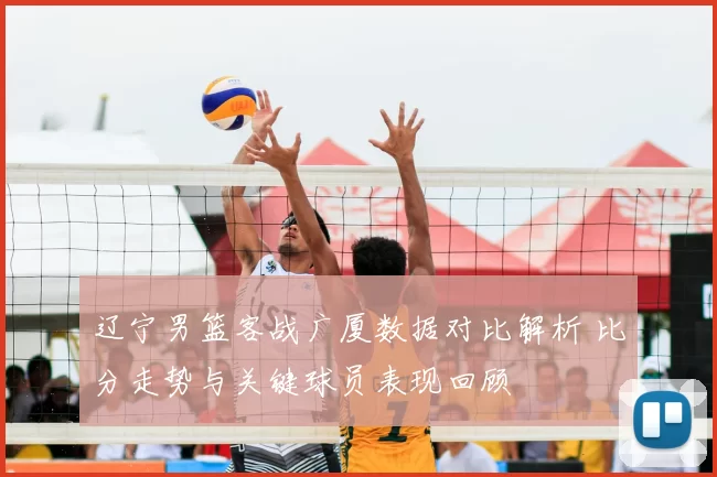 辽宁男篮客战广厦数据对比解析 比分走势与关键球员表现回顾