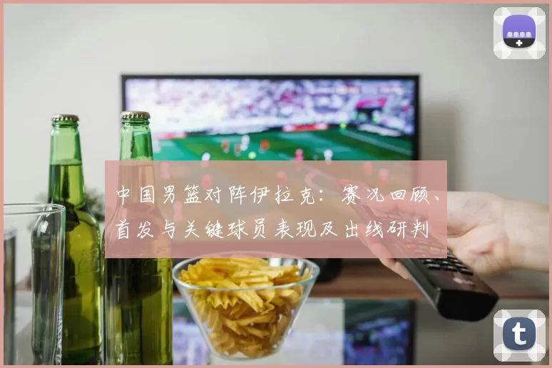 中国男篮对阵伊拉克：赛况回顾、首发与关键球员表现及出线研判