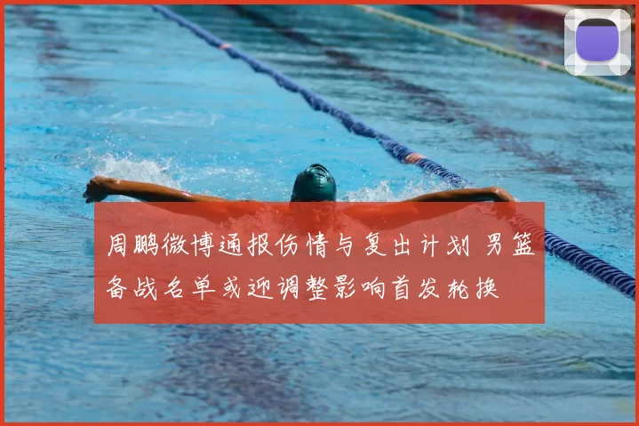 周鹏微博通报伤情与复出计划 男篮备战名单或迎调整影响首发轮换