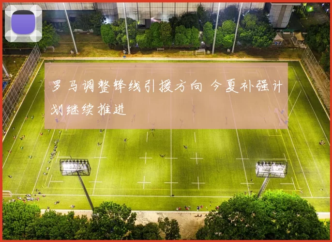 罗马调整锋线引援方向 今夏补强计划继续推进