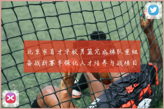 北京市育才学校男篮完成梯队重组备战新赛季强化人才培养与战绩目标