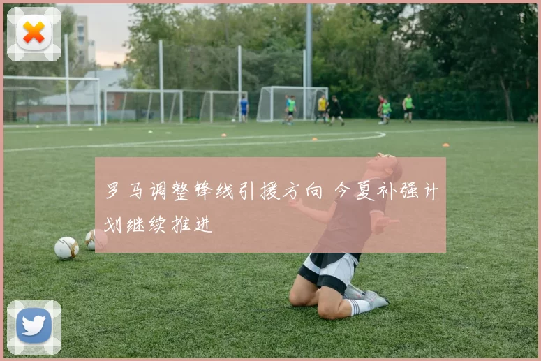 罗马调整锋线引援方向 今夏补强计划继续推进